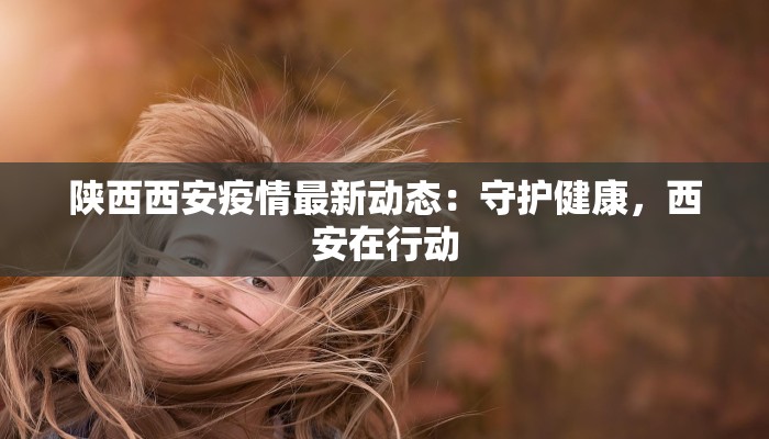 陕西西安疫情最新动态：守护健康，西安在行动